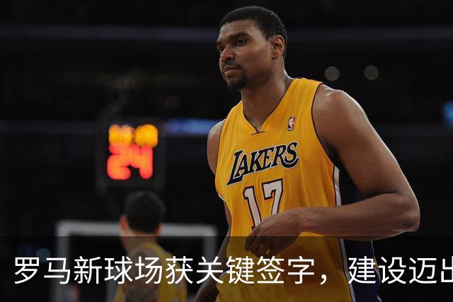 罗马新球场获关键签字，建设迈出重要一步