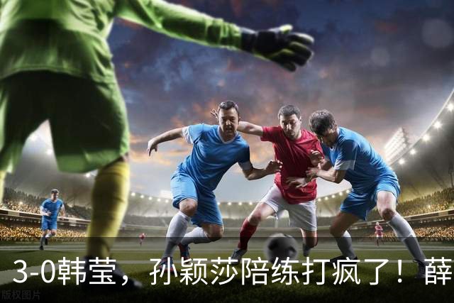 3-0韩莹，孙颖莎陪练打疯了！薛飞一轮游出局，国乒男队集体发声抵制饭圈
